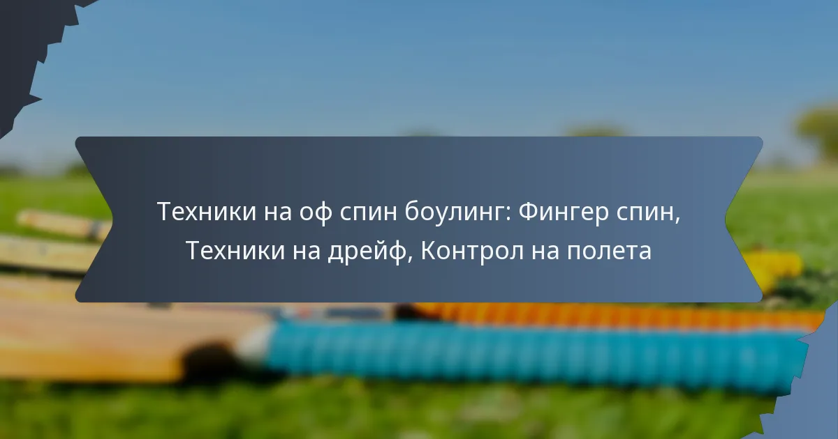 Техники на оф спин боулинг: Фингер спин, Техники на дрейф, Контрол на полета