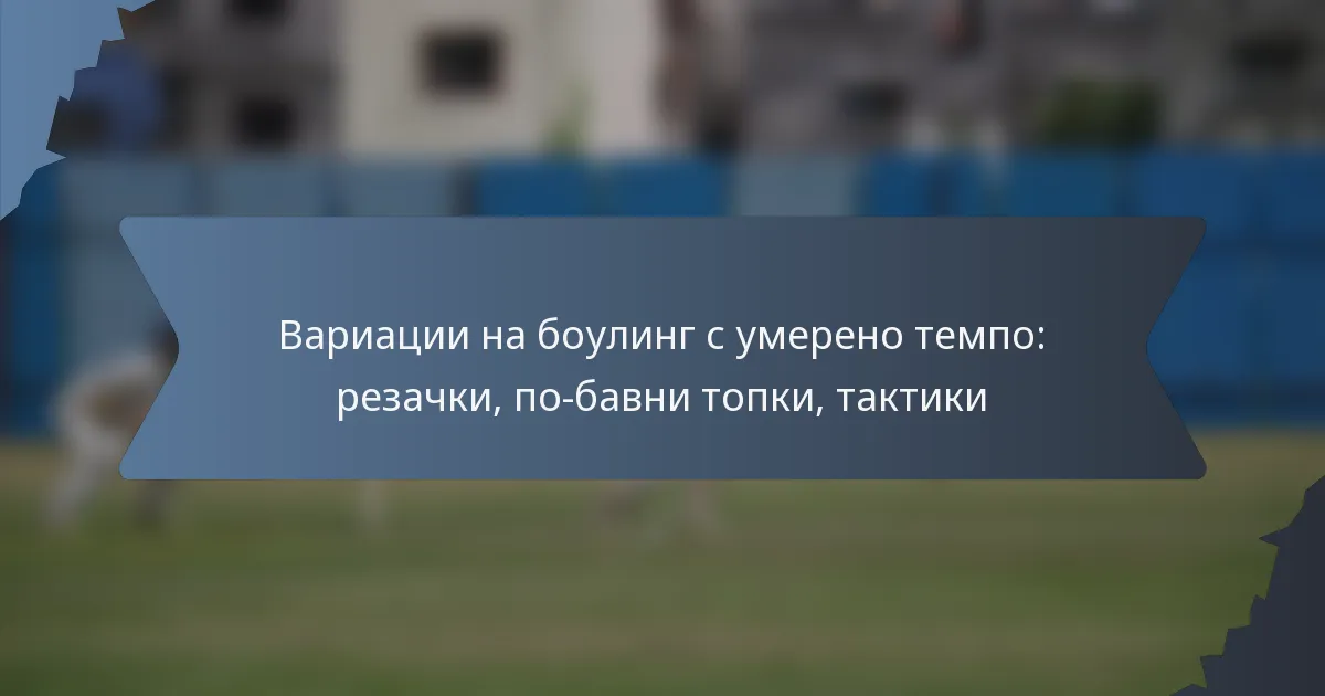 Вариации на боулинг с умерено темпо: резачки, по-бавни топки, тактики